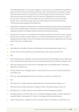 increased significantly in recent years. Burglary is next at 10 per cent, followed by drug offences 
(9 per cent), arson (8 per cent) and assault (7 per cent). The Productivity Commission recently 
found that justice services in 2009 alone cost Australian governments more than $10.7 billion, 
with police services accounting for some 66.7 per cent, followed by corrective services 
(22.7 per cent), criminal court administration (5.7 per cent) and civil court administration 
(4.9 per cent).’ <http://www.aic.gov.au/crime_community/communitycrime/costs.html> 
<http://www.pc.gov.au/gsp/reports/rogs/2009> 
41 Organisations leading the development of an approach linking insecurity and poor development 
outcomes are the World Bank, the OECD, the Geneva Declaration Secretariat, the World Health 
Organization (WHO), the UNODC and the Institute of Economics and Peace. 
42 Development in reverse is a concept first articulated by conflict economist Paul Collier, its basic 
premise is that conflict not only retards socio-economic development but reverses it. Collier, P, 
Development and Conflict, Centre for the Study of African Economies, Department of Economics, 
Oxford University, 1 October 2004. 
43 Ibid. 
44 World Bank 2011, Conflict, Security and Development, World Development Report, p. 58. 
45 Institute for Economics and Peace 2013, Global Peace Index, Sydney and New York. 
46 Ibid. 
47 Nairobi Exposed 2013, ‘Revealed: How KDF stole millions from the Westgate mall’, 29 September 
2013 <http://www.nairobiexposed.com/2013/09/29/revealed-kdf-stole-millions-westgate-mall> 
48 ‘KDF returns goods worth Sh 300 million to Westgate after AL SHABAAB attack’, The Kenyan 
Daily Post, 4 October 2013. 
49 Charles Mwaniki 2013, ‘Westgate attack to raise cost of terror insurance’, Business Daily Africa, 
23 October 2013. 
50 AFP 2013, ‘Kenya Westgate Mall attack to cost $215m in tourism’, 2 October 2013. 
51 Ibid. 
52 World Bank 2011, Conflict, Security and Development, World Development Report, p. 5. 
53 World Bank 2013, Pirates of Somalia: Ending the Threat, Rebuilding a Nation, New York. 
54 World Bank 2011, Conflict, Security and Development, World Development Report. 
55 Garvelink, William J and Farha Tahir 2012, ‘The Dadaab Refugee Complex: A Powder Keg and It’s 
Giving Off Sparks’, Washington DC: Center for Strategic and International Studies. 
56 Payne, Thymaya 2013, ‘Dadaab: The clock is ticking’, Creative Time Reports, 4 November 2013. 
The Links Between Security Sector Reform and Development ACMC 63 
 