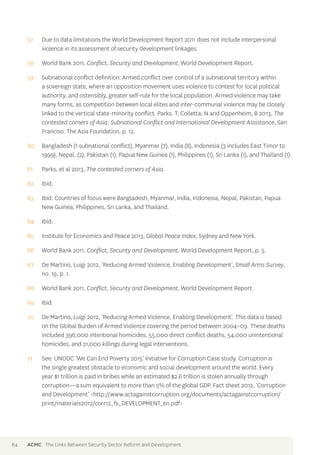 57 Due to data limitations the World Development Report 2011 does not include interpersonal 
violence in its assessment of security development linkages. 
58 World Bank 2011, Conflict, Security and Development, World Development Report. 
59 Subnational conflict definition: Armed conflict over control of a subnational territory within 
a sovereign state, where an opposition movement uses violence to contest for local political 
authority, and ostensibly, greater self-rule for the local population. Armed violence may take 
many forms, as competition between local elites and inter-communal violence may be closely 
linked to the vertical state-minority conflict. Parks, T, Colletta, N and Oppenheim, B 2013, The 
contested corners of Asia: Subnational Conflict and International Development Assistance, San 
Franciso: The Asia Foundation, p. 12. 
60 Bangladesh (1 subnational conflict), Myanmar (7), India (8), Indonesia (3 includes East Timor to 
1999), Nepal, (2), Pakistan (1), Papua New Guinea (1), Philippines (1), Sri Lanka (1), and Thailand (1). 
61 Parks, et al 2013, The contested corners of Asia. 
62 Ibid. 
63 Ibid. Countries of focus were Bangladesh, Myanmar, India, Indonesia, Nepal, Pakistan, Papua 
New Guinea, Philippines, Sri Lanka, and Thailand. 
64 Ibid. 
65 Institute for Economics and Peace 2013, Global Peace Index, Sydney and New York. 
66 World Bank 2011, Conflict, Security and Development, World Development Report, p. 5. 
67 De Martino, Luigi 2012, ‘Reducing Armed Violence, Enabling Development’, Small Arms Survey, 
no. 19, p. 1. 
68 World Bank 2011, Conflict, Security and Development, World Development Report. 
69 Ibid. 
70 De Martino, Luigi 2012, ‘Reducing Armed Violence, Enabling Development’. This data is based 
on the Global Burden of Armed Violence covering the period between 2004–09. These deaths 
included 396,000 intentional homicides, 55,000 direct conflict deaths, 54,000 unintentional 
homicides, and 21,000 killings during legal interventions. 
71 See: UNODC ‘We Can End Poverty 2015’ Initiative for Corruption Case study. Corruption is 
the single greatest obstacle to economic and social development around the world. Every 
year $1 trillion is paid in bribes while an estimated $2.6 trillion is stolen annually through 
corruption—a sum equivalent to more than 5% of the global GDP. Fact sheet 2012, ‘Corruption 
and Development’ <http://www.actagainstcorruption.org/documents/actagainstcorruption/ 
print/materials2012/corr12_fs_DEVELOPMENT_en.pdf> 
64 ACMC The Links Between Security Sector Reform and Development 
 
