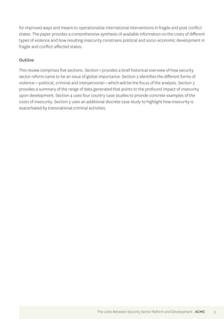 for improved ways and means to operationalise international interventions in fragile and post conflict 
states. The paper provides a comprehensive synthesis of available information on the costs of different 
types of violence and how resulting insecurity constrains political and socio-economic development in 
fragile and conflict-affected states. 
Outline 
This review comprises five sections. Section 1 provides a brief historical overview of how security 
sector reform came to be an issue of global importance. Section 2 identifies the different forms of 
violence—political, criminal and interpersonal—which will be the focus of the analysis. Section 3 
provides a summary of the range of data generated that points to the profound impact of insecurity 
upon development. Section 4 uses four country case studies to provide concrete examples of the 
costs of insecurity. Section 5 uses an additional discrete case study to highlight how insecurity is 
exacerbated by transnational criminal activities. 
The Links Between Security Sector Reform and Development ACMC 5 
 