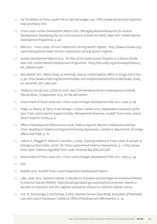 125 For full details on Timor-Leste FY2013 national budget, see: <http://www.laohamutuk.org/econ/ 
OGE13/12OGE13.htm> 
126 Timor-Leste Human Development Report 2011, Managing Natural Resources for Human 
Development: Developing the non-oil economy to achieve the MDGs, New York: United Nations 
Development Programme, p. 40. 
127 IRIN 2011, ‘Timor-Leste: Chronic malnutrition among world’s highest’ <http://www.irinnews.org/ 
report/92039/timor-leste-chronic-malnutrition-among-world-s-highest> 
128 Human Development Report 2013, The Rise of the South Human Progress in a Diverse World, 
New York: United Nations Development Programme, <http://hdr.undp.org/en/media/HDR2013_ 
EN_Statistics.pdf> 
129 See UNODC 2011, Global Study on Homicide, Vienna: United Nations Office on Drugs and Crime, 
p. 94 <http://www.unodc.org/documents/data-and-analysis/statistics/Homicide/Globa_study_ 
on_homicide_2011_web.pdf> 
130 ‘Relatorio Annual Husi 13 Distrito 2013’. Husi Commandante Servico Investigasaun Kriminal, 
Manuel Alves, 18 September 2013. On file with author. 
131 Government of Timor-Leste 2011, Timor-Leste Strategic Development Plan 2011–2030, p. 49. 
132 Peake, G, Pearce, B, Perry, R and Scheye, E (Team Leader) 2012, Independent Evaluation of the 
East Timor Justice Sector Support Facility: Management Response, AusAID Timor-Leste Justice 
Sector Support Facility, p. 9. 
133 Office of Development Effectiveness 2008, Violence Against Women in Melanesia and East 
Timor: Building on Global and Regional Promising Approaches, Canberra: Department of Foreign 
Affairs and Trade, p. 10. 
134 LeBrun, E, Muggah R, Paoloni C and Wan, L 2009, Tracking Violence in Timor-Leste: A Sample of 
Emergency Room Data, 2006–08, Timor-Leste Armed Violence Assessment, p. 1 <http://www. 
timor-leste-violence.org/pdfs/Timor-Leste-Violence-IB4-ENGLISH.pdf> 
135 Government of Timor-Leste 2011, Timor-Leste Strategic Development Plan 2011–2030, p. 49. 
136 Ibid. 
137 AusAID, 2010, AusAID Timor-Leste Cooperation Development Report. 
138 Lake, Jane, 2013, ‘Solomon Islands: A decade on, transition and the Regional Assistance Mission 
to Solomon Islands (RAMSI)’ <http://ausaid.govspace.gov.au/2013/07/01/solomon-islands-a-decade- 
on-transition-and-the-regional-assistance-mission-to-solomon-islands-ramsi/> 
139 Cox, M, Duituturaga, E and Scheye, E 2012, Solomon Islands Case Study, Evaluation of Australian 
Law and Justice Assistance, Canberra: Office of Development Effectiveness, p. 14. 
The Links Between Security Sector Reform and Development ACMC 69 
 