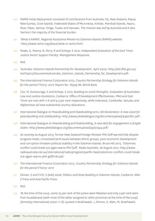 140 RAMSI initial deployment consisted of contributions from Australia, Fiji, New Zealand, Papua 
New Guinea, Cook Islands, Federated States of Micronesia, Kiribati, Marshall Islands, Nauru, 
Niue, Palau, Samoa, Tonga, Tuvalu and Vanuatu. The mission was led by Australia and it also 
has born the majority of the financial burden. 
141 ‘What is RAMSI’, Regional Assistance Mission to Solomon Islands (RAMSI) website 
<http://www.ramsi.org/about/what-is-ramsi.html> 
142 Peake, G, Pearce, B, Perry, R and Scheye, E 2012, Independent Evaluation of the East Timor 
Justice Sector Support Facility: Management Response. 
143 Ibid. 
144 ‘Australia–Solomon Islands Partnership for Development’, April 2009 <http://aid.dfat.gov.au/ 
HotTopics/Documents/Australia_Solomon_Islands_Partnership_for_Development.pdf> 
145 The International Finance Corporation 2013, Country Partnership Strategy for Solomon Islands 
for the period FY2013–2017, Report No. 76349 SB, World Bank. 
146 Cox, M, Duituturaga, E and Scheye, E 2012, Building on Local Strengths, Evaluation of Australian 
Law and Justice Assistance, Canberra: Office of Development Effectiveness. PNG and East 
Timor are next with 11.6 and 9.3 per cent respectively, while Indonesia, Cambodia, Vanuatu and 
Afghanistan all have substantial country allocations. 
147 International Dialogue on Peacebuilding and Statebuilding 2010, Dili Declaration: A new vision for 
peacebuilding and statebuilding <http://www.pbsbdialogue.org/documentupload/44927821.pdf> 
148 International Dialogue on Peacebuilding and Statebuilding, A new deal for engagement in fragile 
states <http://www.pbsbdialogue.org/documentupload/49151944.pdf> 
149 As recently as August 2013, former New Zealand Foreign Minister Phil Goff warned that despite 
progress made, unresolved land issues between ethnic groups, poor economic development 
and corruption threaten political stability in the Solomon Islands. Bruce Hill 2013, ‘Solomons 
conflict could break out again warns Phil Goff’, Radio Australia, 26 August 2013 <http://www. 
radioaustralia.net.au/international/radio/program/pacific-beat/solomons-conflict-could-break-out- 
again-warns-phil-goff/1181438> 
150 The International Finance Corporation 2013, Country Partnership Strategy for Solomon Islands 
for the period FY2013–2017. 
151 Dinnen, S and Firth, S (eds) 2008, Politics and State Building in Solomon Islands, Canberra: ANU 
E Press and Asia Pacific Press. 
152 Ibid. 
153 ‘At the time of the coup, some 75 per cent of the police were Malaitan and only 3 per cent were 
from Guadalcanal (with most of the latter assigned to other provinces at the time of the coup) 
(Amnesty International 2000: 7–8)’ quoted in Braithwaite, J, Dinnen, S, Allen, M, Braithwaite, 
70 ACMC The Links Between Security Sector Reform and Development 
 