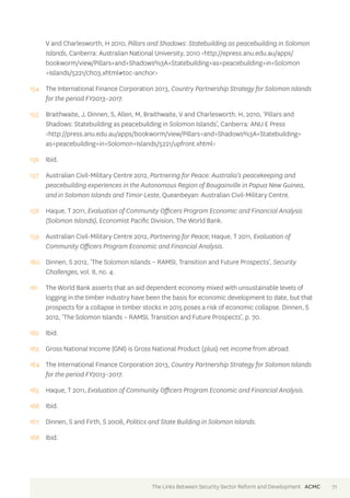 V and Charlesworth, H 2010, Pillars and Shadows: Statebuilding as peacebuilding in Solomon 
Islands, Canberra: Australian National University, 2010 <http://epress.anu.edu.au/apps/ 
bookworm/view/Pillars+and+Shadows%3A+Statebuilding+as+peacebuilding+in+Solomon 
+Islands/5221/ch03.xhtml#toc-anchor> 
154 The International Finance Corporation 2013, Country Partnership Strategy for Solomon Islands 
for the period FY2013–2017. 
155 Braithwaite, J, Dinnen, S, Allen, M, Braithwaite, V and Charlesworth, H, 2010, ‘Pillars and 
Shadows: Statebuilding as peacebuilding in Solomon Islands’, Canberra: ANU E Press 
<http://press.anu.edu.au/apps/bookworm/view/Pillars+and+Shadows%3A+Statebuilding+ 
as+peacebuilding+in+Solomon+Islands/5221/upfront.xhtml> 
156 Ibid. 
157 Australian Civil-Military Centre 2012, Partnering for Peace: Australia’s peacekeeping and 
peacebuilding experiences in the Autonomous Region of Bougainville in Papua New Guinea, 
and in Solomon Islands and Timor-Leste, Queanbeyan: Australian Civil-Military Centre. 
158 Haque, T 2011, Evaluation of Community Officers Program Economic and Financial Analysis 
(Solomon Islands), Economist Pacific Division, The World Bank. 
159 Australian Civil-Military Centre 2012, Partnering for Peace; Haque, T 2011, Evaluation of 
Community Officers Program Economic and Financial Analysis. 
160 Dinnen, S 2012, ‘The Solomon Islands – RAMSI, Transition and Future Prospects’, Security 
Challenges, vol. 8, no. 4. 
161 The World Bank asserts that an aid dependent economy mixed with unsustainable levels of 
logging in the timber industry have been the basis for economic development to date, but that 
prospects for a collapse in timber stocks in 2015 poses a risk of economic collapse. Dinnen, S 
2012, ‘The Solomon Islands – RAMSI, Transition and Future Prospects’, p. 70. 
162 Ibid. 
163 Gross National Income (GNI) is Gross National Product (plus) net income from abroad. 
164 The International Finance Corporation 2013, Country Partnership Strategy for Solomon Islands 
for the period FY2013–2017. 
165 Haque, T 2011, Evaluation of Community Officers Program Economic and Financial Analysis. 
166 Ibid. 
167 Dinnen, S and Firth, S 2008, Politics and State Building in Solomon Islands. 
168 Ibid. 
The Links Between Security Sector Reform and Development ACMC 71 
 