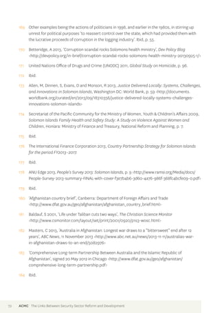 169 Other examples being the actions of politicians in 1998, and earlier in the 1980s, in stirring up 
unrest for political purposes ‘to reassert control over the state, which had provided them with 
the lucrative proceeds of corruption in the logging industry’. Ibid, p. 55. 
170 Betteridge, A 2013, ‘Corruption scandal rocks Solomons health ministry’, Dev Policy Blog 
<http://devpolicy.org/in-brief/corruption-scandal-rocks-solomons-health-ministry-20130925-1/> 
171 United Nations Office of Drugs and Crime (UNODC) 2011, Global Study on Homicide, p. 96. 
172 Ibid. 
173 Allen, M, Dinnen, S, Evans, D and Monson, R 2013, Justice Delivered Locally: Systems, Challenges, 
and Innovations in Solomon Islands, Washington DC: World Bank, p. 59 <http://documents. 
worldbank.org/curated/en/2013/09/18310356/justice-delivered-locally-systems-challenges-innovations- 
solomon-islands> 
174 Secretariat of the Pacific Community for the Ministry of Women, Youth & Children’s Affairs 2009, 
Solomon Islands Family Health and Safety Study: A Study on Violence Against Women and 
Children, Honiara: Ministry of Finance and Treasury, National Reform and Planning, p. 7. 
175 Ibid. 
176 The International Finance Corporation 2013, Country Partnership Strategy for Solomon Islands 
for the period FY2013–2017. 
177 Ibid. 
178 ANU Edge 2013, People’s Survey 2013: Solomon Islands, p. 9 <http://www.ramsi.org/Media/docs/ 
People-Survey-2013-summary-FINAL-with-cover-f3e7b4b6-3d60-4a76-986f-368fc4bcfe09-0.pdf> 
179 Ibid. 
180 ‘Afghanistan country brief’, Canberra: Department of Foreign Affairs and Trade 
<http://www.dfat.gov.au/geo/afghanistan/afghanistan_country_brief.html> 
181 Baldauf, S 2001, ‘Life under Taliban cuts two ways’, The Christian Science Monitor 
<http://www.csmonitor.com/layout/set/print/2001/0920/p1s3-wosc.html> 
182 Masters, C 2013, ‘Australia in Afghanistan: Longest war draws to a “bittersweet” end after 12 
years’, ABC News, 11 November 2013 <http://www.abc.net.au/news/2013-11-11/australias-war-in- 
afghanistan-draws-to-an-end/5082976> 
183 ‘Comprehensive Long-term Partnership Between Australia and the Islamic Republic of 
Afghanistan’, signed 20 May 2012 in Chicago <http://www.dfat.gov.au/geo/afghanistan/ 
comprehensive-long-term-partnership.pdf> 
184 Ibid. 
72 ACMC The Links Between Security Sector Reform and Development 
 