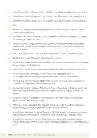 199 United Nations Office for Drugs and Crime (UNODC) 2013, Afghanistan Opium Survey 2013, p. 3. 
200 United Nations Office for Drugs and Crime (UNODC) 2011, Afghanistan Opium Survey 2011, p. 7. 
201 United Nations Office for Drugs and Crime (UNODC) 2013, Afghanistan Opium Survey 2013, p. 3. 
202 Ibid. 
203 Reuters 2012, ‘Insurgent Taliban Rake in $400m from Different Sources: UN Report’, Express 
Tribune, 11 September 2012. 
204 United States Institute of Peace 2009, How Opium Profits the Taliban, Washington DC: United 
States Institute of Peace, pp. 19–20. 
205 Howes, S and Pyke, J 2012, Australian Aid to Afghanistan: Submission to the Foreign Affairs, 
Defence and Trade Reference Committee, Development Policy Centre, Canberra: Australian 
National University. 
206 Latifi, E 2012, ‘Afghanistan: Unchecked Opium Production in Uruzgan’, 14 November 2012. 
207 Ward and Byrd 2004, Afghanistan’s Opium Drug Economy, p. 1. 
208 Druzin, H 2013, ‘Options limited for broke, addled and hopeless on Afghanistan’s heroin highway’, 
Stars and Stripes, 30 October 2013. 
209 Shand, A 2012, ‘Afghan drug lords feeding new appetite for heroin’, The Australian, 4 June 2012. 
210 The Australian Crime Commission, ‘Heroin’ in Illicit Drug Data Report 2010–11 
<https://www.crimecommission.gov.au/sites/default/files/iddr-2010-11-heroin.pdf> 
211 Premier’s Drug Prevention Council 2003, What’s the Deal? The cost of heroin use in Victoria, 
State of Victoria: Department of Human Services, p. 3. 
212 Australian Institute for Health and Welfare, 2011, Drugs in Australia 2010: Tobacco, alcohol and 
other drugs, Drug Statistics Series Number 27, Canberra: Australian Institute of Health and 
Welfare. 
213 Brangwin, N, Harris, M and Watt, D 2012, Australia at war in Afghanistan: evised facts and 
figures, Canberra: Parliamentary Library. 
214 ‘Afghanistan Civilian Casualties’, The Guardian, August 2010 <http://www.theguardian.com/ 
news/datablog/2010/aug/10/afghanistan-civilian-casualties-statistics> 
215 United Nations Assistance Mission to Afghanistan (UNAMA) website: <http://unama.unmissions. 
org/Default.aspx?tabid=12329&ctl=Details&mid=15870&Itemid=37434&language=en-US> 
216 United Nations Assistance Mission in Afghanistan 2014, Afghanistan Annual Report 2013 
Protection of Civilians in Armed Conflict, Kabul: United Nations Assistance Mission in Afghanistan 
p. 56. 
74 ACMC The Links Between Security Sector Reform and Development 
 