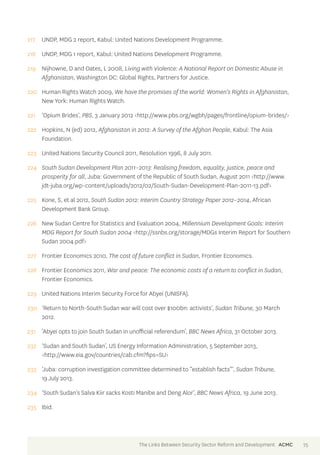 217 UNDP, MDG 2 report, Kabul: United Nations Development Programme. 
218 UNDP, MDG 1 report, Kabul: United Nations Development Programme. 
219 Nijhowne, D and Oates, L 2008, Living with Violence: A National Report on Domestic Abuse in 
Afghanistan, Washington DC: Global Rights, Partners for Justice. 
220 Human Rights Watch 2009, We have the promises of the world: Women’s Rights in Afghanistan, 
New York: Human Rights Watch. 
221 ‘Opium Brides’, PBS, 3 January 2012 <http://www.pbs.org/wgbh/pages/frontline/opium-brides/> 
222 Hopkins, N (ed) 2012, Afghanistan in 2012: A Survey of the Afghan People, Kabul: The Asia 
Foundation. 
223 United Nations Security Council 2011, Resolution 1996, 8 July 2011. 
224 South Sudan Development Plan 2011–2013: Realising freedom, equality, justice, peace and 
prosperity for all, Juba: Government of the Republic of South Sudan, August 2011 <http://www. 
jdt-juba.org/wp-content/uploads/2012/02/South-Sudan-Development-Plan-2011-13.pdf> 
225 Kone, S, et al 2012, South Sudan 2012: Interim Country Strategy Paper 2012–2014, African 
Development Bank Group. 
226 New Sudan Centre for Statistics and Evaluation 2004, Millennium Development Goals: Interim 
MDG Report for South Sudan 2004 <http://ssnbs.org/storage/MDGs Interim Report for Southern 
Sudan 2004.pdf> 
227 Frontier Economics 2010, The cost of future conflict in Sudan, Frontier Economics. 
228 Frontier Economics 2011, War and peace: The economic costs of a return to conflict in Sudan, 
Frontier Economics. 
229 United Nations Interim Security Force for Abyei (UNISFA). 
230 ‘Return to North-South Sudan war will cost over $100bn: activists’, Sudan Tribune, 30 March 
2012. 
231 ‘Abyei opts to join South Sudan in unofficial referendum’, BBC News Africa, 31 October 2013. 
232 ‘Sudan and South Sudan’, US Energy Information Administration, 5 September 2013, 
<http://www.eia.gov/countries/cab.cfm?fips=SU> 
233 ‘Juba: corruption investigation committee determined to “establish facts”’, Sudan Tribune, 
19 July 2013. 
234 ‘South Sudan’s Salva Kiir sacks Kosti Manibe and Deng Alor’, BBC News Africa, 19 June 2013. 
235 Ibid. 
The Links Between Security Sector Reform and Development ACMC 75 
 