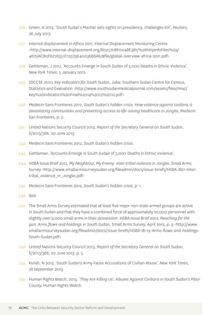 236 Green, A 2013, ‘South Sudan’s Machar sets sights on presidency, challenges Kiir’, Reuters, 
26 July 2013. 
237 Internal displacement in Africa 2011, Internal Displacement Monitoring Centre 
<http://www.internal-displacement.org/8025708F004BE3B1/%28httpInfoFiles%29/ 
4670ACB0F6276351C12579E4003668A6/$file/global-overview-africa-2011.pdf> 
238 Gettleman, J 2012, ‘Accounts Emerge in South Sudan of 3,000 Deaths in Ethnic Violence’, 
New York Times, 5 January 2012. 
239 SSCCSE 2010, Key Indicators for South Sudan, Juba: Southern Sudan Centre for Census, 
Statistics and Evaluation <http://www.southsudanmedicaljournal.com/assets/files/misc/ 
Key%20Indicators%20Final%2014%2012%2010.pdf> 
240 Medecin Sans Frontieres 2012, South Sudan’s hidden crisis: How violence against civilians is 
devastating communities and preventing access to life-saving healthcare in Jonglei, Medecin 
San Fronteires, p. 2. 
241 United Nations Security Council 2013, Report of the Secretary General on South Sudan, 
S/2013/366, 20 June 2013. 
242 Medecin Sans Frontieres 2012, South Sudan’s hidden crisis. 
243 Gettleman, ‘Accounts Emerge in South Sudan of 3,000 Deaths in Ethnic Violence’. 
244 HSBA Issue Brief 2012, My Neighbour, My Enemy: Inter-tribal violence in Jonglei, Small Arms 
Survey <http://www.smallarmssurveysudan.org/fileadmin/docs/issue-briefs/HSBA-IB21-Inter-tribal_ 
violence_in_Jonglei.pdf> 
245 Medecin Sans Frontieres 2012, South Sudan’s hidden crisis, p. 1. 
246 Ibid. 
247 The Small Arms Survey estimated that at least five major non-state armed groups are active 
in South Sudan and that they have a combined force of approximately 10,000 personnel with 
slightly over 9,000 small arms in their possession. HSBA Issue Brief 2012, Reaching for the 
gun: Arms flows and holdings in South Sudan, Small Arms Survey, April 2012, p. 9 <http://www. 
smallarmssurveysudan.org/fileadmin/docs/issue-briefs/HSBA-IB-19-Arms-flows-and-holdings- 
South-Sudan.pdf> 
248 United Nations Security Council 2013, Report of the Secretary General on South Sudan, 
S/2013/366, 20 June 2013, p. 5. 
249 Kulish, N 2013, ‘South Sudan’s Army Faces Accusations of Civilian Abuse’, New York Times, 
28 September 2013. 
250 Human Rights Watch, 2013, ‘They Are Killing Us’: Abuses Against Civilians in South Sudan’s Pibor 
County, Human Rights Watch. 
76 ACMC The Links Between Security Sector Reform and Development 
 