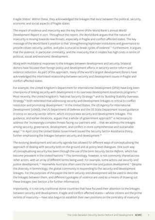 Fragile States’. Within these, they acknowledged the linkages that exist between the political, security, 
economic and social aspects of fragile states. 
The impact of violence and insecurity was the key theme of the World Bank’s annual World 
Development Report in 2011. Throughout this report, the World Bank argues that the nature of 
insecurity is moving towards new threats, especially in fragile and conflict-affected states. The key 
message of the World Bank’s position is that ‘strengthening legitimate institutions and governance to 
provide citizen security, justice, and jobs is crucial to break cycles of violence’.11 Furthermore, it argues 
that the violence, in particular criminality, and the insecurity that it creates has high costs in terms of 
political, social and economic development. 
Along with multilateral responses to the linkages between development and security, bilateral 
donors have focused their foreign policy and development efforts in security sector reform and 
violence reduction. As part of this approach, many of the world’s largest development donors have 
acknowledged the interlinked relationship between security and development issues in fragile and 
conflict-affected states. 
For example, the United Kingdom’s Department for International Development (DFID) have long been 
champions of linking security with development in its overseas development assistance programs.12 
Most recently, the United Kingdom’s ‘National Security Strategy’13 and its ‘Building Stability Overseas 
Strategy’14 both reiterated that addressing security and development linkages is critical to conflict 
resolution and promoting development.15 In the United States, the US Agency for International 
Development (USAID), the US Department of Defense and the US State Department issued guidance 
in 2009 on security sector reform, which incorporates security and development linkages. This 
guidance, and earlier iterations, argues that a whole-of-government approach16 is necessary to 
address the ‘increasingly complex threats facing our partners and … that we address the linkages 
among security, governance, development, and conflict in more comprehensive and sustainable 
ways’.17 In April 2013 the United States Government issued the Security Sector Assistance Policy, 
further emphasising the linkages between security and development.18 
The evolving development and security agenda has allowed for different ways of conceptualising the 
approach of dealing with security both on the ground and at policy level dialogues. One such way 
of conceptualising security has been through the use of the term Security Sector Reform, which has 
become prevalent in the United Nations.19 This terminology, however, is not commonly shared across 
other actors, with an array of different terms being used. For example, some actors use security and 
justice development,20 meanwhile Australia often uses the term law and justice development.21 Despite 
the diversity in terminology, the global community is responding to the security and development 
linkages. For the purposes of this paper the term security and development will be used to describe 
the linkages between them, and different typologies of violence are used as a means of drawing out 
these linkages (see Section 2 for further information). 
Importantly, it is not only traditional donor countries that have focused their attention to the linkages 
between security and development. Fragile and conflict-affected states—whose citizens are the prime 
victims of insecurity—have also begun to establish their own positions on the centrality of insecurity 
The Links Between Security Sector Reform and Development ACMC 7 
 