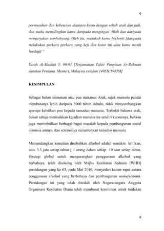9
9
permusuhan dan kebencian diantara kamu dengan sebab arak dan judi,
dan mahu memalingkan kamu daripada mengingati Allah dan daripada
mengerjakan sembahyang. Oleh itu, mahukah kamu berhenti [daripada
melakukan perkara perkara yang keji dan kotor itu atau kamu masih
berdegil “
Surah Al-Maidah 5: 90-91 [Terjamahan Tafsir Pimpinan Ar-Rahman
Jabatan Perdana Menteri, Malaysia cetakan 1405H/1985M]
KESIMPULAN
Sebagai bahan minuman atau pun makanan Arak, sejak manusia pandai
membutanya lebih daripada 3000 tahun dahulu, tidak menyumbangkan
apa-apa kebaikan pun kepada tamadun manusia. Terbukti bahawa arak,
bukan sahaja merosakkan kejadian manusia itu sendiri kursusnya, bahkan
juga menimbulkan berbagai-bagai masalah kepada pembangunan sosial
manusia amnya, dan seterusnya meruntuhkan tamadun manusia.
Memandangkan kematian disebabkan alkohol adalah semakin kritikan,
iaitu 3.3 juta setiap tahun [ 1 orang dalam setiap 10 saat setiap tahun,
Strategi global untuk mengurangkan penggunaan alkohol yang
berbahaya, telah disokong oleh Majlis Kesihatan Sedunia [WHO]
persidangan yang ke 63, pada Mei 2010, menyedari kaitan rapat antara
penggunaan alkohol yang berbahaya dan pembangunan sosioekonomi.
Persidangan ini yang telah diwakili oleh Negara-negara Anggota
Organisasi Kesihatan Dunia telah membusat komitmen untuk tindakan
 