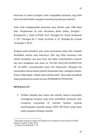 10
10
berterusan di semua peringkat untuk mengadakan peraturan yang lebih
ketat and efektif dalam mengatasi masalah ponyalah guna alkohol2
.
Islam telah mengharumkan penyalaan guna alkohol sejak 1400 tahun
dulu. Pengharaman ini jelas dinyatakan dalam Quran, peringkat -
Peringkat Ke 1: Surah Al-Nahli 16:67, Peringkat Ke :Surah Al-Baqarah
2: 219 , Peringkat Ke 3: Surah An-Nisaa’ 4: 43, Peringkat Ke 4:Surah
Al-Maidah 5: 90-91.
Kerajaan perlu haramkan arak untuk menyelamat rakyat dari terbunuh
disebabkan mereka yang minumnya. Dari segi Islam meminum arak
adalah merupakan satu dosa besar dan dapat menyelamatkan manusia
dari terus melakukan dosa besar ini. ISLAM ADALAH RAHMATAN
IIL ALAMIN, menyelamatkan dunia dari kehancuran. Mengapa kita
memerlukan hukum-hukum jahiliah bertamadun batu, sedangkan hukum-
hukum Allah adalah terbaik untuk sekalian alam3
. Kita sudah meredakah
tetapi pemikiran kita masih mewaris PEMIKIRAN PENJAJAH.
RINGKASAAN
• Terbukti daripada hasil kajian dan statistik, bahawa masyarakat
menanggung kerugian yang besar disebabkan meminum arak.
Contohnya masyarakat di Amerika Syarikat terpasak
membelanjakan sejumlah hamper MYR 700 billion setiap tahun
untuk mengatasi berbagai masalah.
2
The global strategy to reduce the harmful use of alcohol he Sixty-third [63] World
Health Assembly in May 2010,
3
Al Quran Surah Maidah 5: 50
 