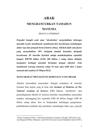 1
1
ARAK
MENGHANCURKAN TAMADUN
MANUSIA
SHAYA’A OTHMAN1
Penyakit ketagih arak atau “alcoholism’ menyebabkan beberapa
masalah social: membunuh, membunuh diri, kecederaan, kemalangan
Jalan raya dan jenayah berat [violent crime]. Alkohol ialah satu factor
yang menyebabkan 50% daripada jumlah kematian daripada
kecederaan. Di Amerika Syarikat sahaja membelanjakan sejumlah
hamper RM700 billion [USD 200 billion ] setiap tahun didalam
mengatasi berbagai masalah berkaitan dengan alkohol. Arak
membunuh seorang manusia setiap 10 saat, atau lebih dari 3 jutan
manusia dal setahun (UNRepor2012)
MASYARAKAT MENAGGUNG KERUGIAN YANG BESAR
Alkohol merosakkan masyarakat. Sebagai contohnya di Amerika
Syarikat Satu kajian yang di buat oleh Institute of Medicine of The
National Academy of Sciences USA bahawa ‘alcoholism’ atau
penyalahgunaan alkohol di America Syarikat, menyebabkan masyarakat
terpaksa menanggung kos sejumlah USD 40 billion hingga USD 60
billion setiap tahun. Kos in berdasarkan kehilangan pengeluaran,
perkhidmatan kesihatan dan perubatan, kemalangan Jalan raya, jenayah
1
Senior Academic Fellow , International Institute of Islamic Thought [IIT],USA, East
Asia Regional Office, Malaysiar. and CEO Universal Crescent Standard Center [UCSC]
 