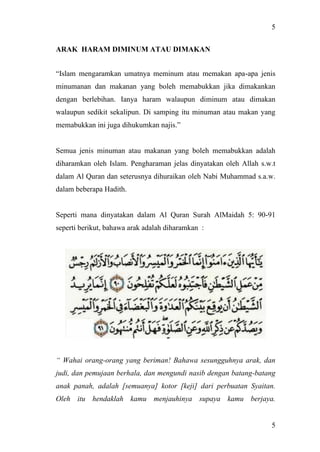 5
5
ARAK HARAM DIMINUM ATAU DIMAKAN
“Islam mengaramkan umatnya meminum atau memakan apa-apa jenis
minumanan dan makanan yang boleh memabukkan jika dimakankan
dengan berlebihan. Ianya haram walaupun diminum atau dimakan
walaupun sedikit sekalipun. Di samping itu minuman atau makan yang
memabukkan ini juga dihukumkan najis.”
Semua jenis minuman atau makanan yang boleh memabukkan adalah
diharamkan oleh Islam. Pengharaman jelas dinyatakan oleh Allah s.w.t
dalam Al Quran dan seterusnya dihuraikan oleh Nabi Muhammad s.a.w.
dalam beberapa Hadith.
Seperti mana dinyatakan dalam Al Quran Surah AlMaidah 5: 90-91
seperti berikut, bahawa arak adalah diharamkan :
“ Wahai orang-orang yang beriman! Bahawa sesungguhnya arak, dan
judi, dan pemujaan berhala, dan mengundi nasib dengan batang-batang
anak panah, adalah [semuanya] kotor [keji] dari perbuatan Syaitan.
Oleh itu hendaklah kamu menjauhinya supaya kamu berjaya.
 