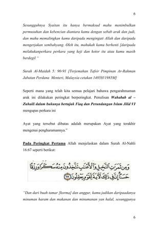 6
6
Sesungguhnya Syaitan itu hanya bermaksud mahu menimbulkan
permusuhan dan kebencian diantara kamu dengan sebab arak dan judi,
dan mahu memalingkan kamu daripada mengingati Allah dan daripada
mengerjakan sembahyang. Oleh itu, mahukah kamu berhenti [daripada
melakukanperkara perkara yang keji dan kotor itu atau kamu masih
berdegil “
Surah Al-Maidah 5: 90-91 [Terjemahan Tafsir Pimpinan Ar-Rahman
Jabatan Perdana Menteri, Malaysia cetakan 1405H/1985M]
Seperti mana yang telah kita semua pelajari bahawa pengarahmaman
arak ini dilakukan peringkat berperingkat. Penulisan Wahabab al –
Zuhaili dalam bukunya bertajuk Fiaq dan Perundangan Islam Jilid VI
mengupas perkara ini
Ayat yang tersebut dibatas adalah merupakan Ayat yang terakhir
mengenai pengharamannya.”
Pada Peringkat Pertama Allah menjelaskan dalam Surah Al-Nahli
16:67 seperti berikut:
“Dan dari buah tamar [korma] dan anggur, kamu jadikan daripaadanya
minuman haram dan makanan dan minumanan yan halal, sesunggunya
 