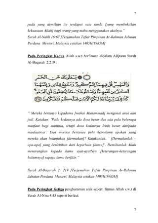 7
7
pada yang demikian itu terdapat satu tanda [yang membuktikan
kekuasaan Allah] bagi orang yang mahu menggunakan akalnya.”
Surah Al-Nahli 16:67 [Terjamahan Tafsir Pimpinan Ar-Rahman Jabatan
Perdana Menteri, Malaysia cetakan 1405H/1985M]
Pada Peringkat Kedua Allah s.w.t berfirman didalam AlQuran Surah
Al-Baqarah 2:219 :
“ Mereka bertanya kepadamu [wahai Muhammad] mengenai arak dan
judi. Katakan: ‘Pada kedaunya ada dosa besar dan ada pula beberapa
manfaat bagi manusia, tetapi dosa kedaunya lebih besar daripada
manfaatnya’. Dan mereka bertanya pula kepadamu apakah yang
mereka akan belanjakan [dermakan]? Katakanlah: ‘ [Dermakanlah –
apa-apa] yang berlebihan dari keperluan [kamu]’. Demikianlah Allah
menerangkan kepada kamu ayat-ayatNya [keterangan-keterangan
hukumnya] supaya kamu berfikir.”
Surah Al-Baqarah 2: 219 [Terjemahan Tafsir Pimpinan Ar-Rahman
Jabatan Perdana Menteri, Malaysia cetakan 1405H/1985M]
Pada Peringkat Ketiga pengharaman arak seperti firman Allah s.w.t di
Surah Al-Nisa 4:43 seperti berikut:
 