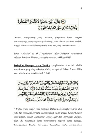 8
8
“Wahai orang-orang yang beriman, janganlah kamu hampiri
sembahayang [mengerajakannya]sedang kamu dalam keadaan mabuk,
hingga kamu sedar dan mengatahui akan apa yang kamu katakana…..”
Surah An-Nisaa’ 4: 43 [Terjamahan Tafsir Pimpinan Ar-Rahman
Jabatan Perdana Menteri, Malaysia cetakan 1405H/1985M]
Peringkat Keempat Atau Terakir pengharaman arak ini adalah
sepertimana yang dinyatakn terdahulu, terdapat di dalam firman Allah
s.w.t. didalam Surah Al-Maidah 5: 90-91 :
“ Wahai orang-orang yang beriman! Bahawa sesungguhnya arak, dan
judi, dan pemujaan berhala, dan mengundi nasib dengan batang-batang
anak panah, adalah [semuanya] kotor [keji] dari perbuatan Syaitan.
Oleh itu hendaklah kamu menjauhinya supaya kamu berjaya.
Sesungguhnya Syaitan itu hanya bermaksud mahu menimbulkan
 