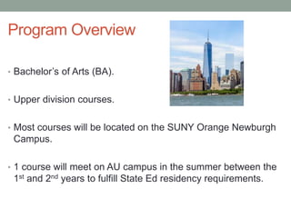 Program Overview
• Bachelor’s of Arts (BA).
• Upper division courses.
• Most courses will be located on the SUNY Orange Newburgh
Campus.
• 1 course will meet on AU campus in the summer between the
1st and 2nd years to fulfill State Ed residency requirements.
 