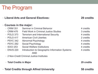 The Program
• Liberal Arts and General Electives: 29 credits
• Courses in the major:
• CRIM 351 Seminar in Criminal Behavior 4 credits
• CRIM 470 Field Work in Criminal Justice Studies 3 credits
• POLS 373 Terrorism and International Security 4 credits
• POLS 417 American Civil Liberties 2 credits
• PSYC 342 Abnormal Psychology 4 credits
• PSYC 282 Social Psychology 4 credits
• SOCI 253 Social Welfare Institutions 4 credits
• ENVS 220 Introduction to Geographic Information Systems 4 credits
AND
• 2 Non-Credit Criminal Justice Institutes
• Total Credits in Major 29 credits
• Total Credits through Alfred University 58 credits
 