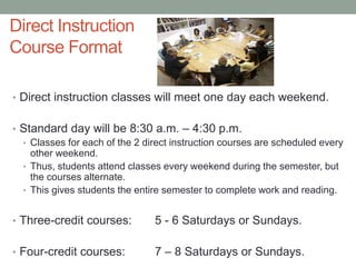 Direct Instruction
Course Format
• Direct instruction classes will meet one day each weekend.
• Standard day will be 8:30 a.m. – 4:30 p.m.
• Classes for each of the 2 direct instruction courses are scheduled every
other weekend.
• Thus, students attend classes every weekend during the semester, but
the courses alternate.
• This gives students the entire semester to complete work and reading.
• Three-credit courses: 5 - 6 Saturdays or Sundays.
• Four-credit courses: 7 – 8 Saturdays or Sundays.
 