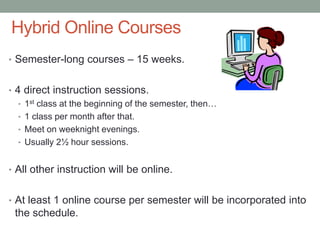 Hybrid Online Courses
• Semester-long courses – 15 weeks.
• 4 direct instruction sessions.
• 1st class at the beginning of the semester, then…
• 1 class per month after that.
• Meet on weeknight evenings.
• Usually 2½ hour sessions.
• All other instruction will be online.
• At least 1 online course per semester will be incorporated into
the schedule.
 