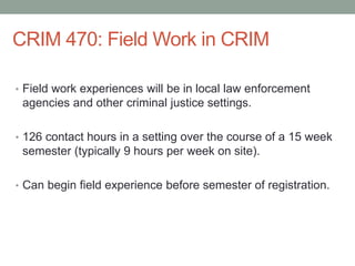 CRIM 470: Field Work in CRIM
• Field work experiences will be in local law enforcement
agencies and other criminal justice settings.
• 126 contact hours in a setting over the course of a 15 week
semester (typically 9 hours per week on site).
• Can begin field experience before semester of registration.
 