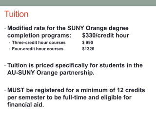 Tuition
• Modified rate for the SUNY Orange degree
completion programs: $330/credit hour
• Three-credit hour courses $ 990
• Four-credit hour courses $1320
• Tuition is priced specifically for students in the
AU-SUNY Orange partnership.
• MUST be registered for a minimum of 12 credits
per semester to be full-time and eligible for
financial aid.
 