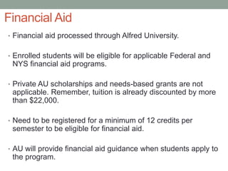 Financial Aid
• Financial aid processed through Alfred University.
• Enrolled students will be eligible for applicable Federal and
NYS financial aid programs.
• Private AU scholarships and needs-based grants are not
applicable. Remember, tuition is already discounted by more
than $22,000.
• Need to be registered for a minimum of 12 credits per
semester to be eligible for financial aid.
• AU will provide financial aid guidance when students apply to
the program.
 
