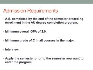 Admission Requirements
• A.S. completed by the end of the semester preceding
enrollment in the AU degree completion program.
• Minimum overall GPA of 2.0.
• Minimum grade of C in all courses in the major.
• Interview.
• Apply the semester prior to the semester you want to
enter the program.
 