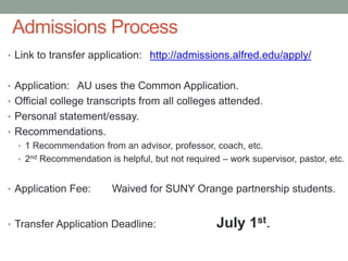 Admissions Process
• Link to transfer application: http://admissions.alfred.edu/apply/
• Application: AU uses the Common Application.
• Official college transcripts from all colleges attended.
• Personal statement/essay.
• Recommendations.
• 1 Recommendation from an advisor, professor, coach, etc.
• 2nd Recommendation is helpful, but not required – work supervisor, pastor, etc.
• Application Fee: Waived for SUNY Orange partnership students.
• Transfer Application Deadline: July 1st.
 