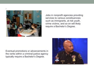 .
Jobs in nonprofit agencies providing
services to various constituencies
such as immigrants, at risk youth,
crime victims, and so on will likely
require a Bachelor’s Degree.
Eventual promotions or advancements in
the ranks within a criminal justice agency
typically require a Bachelor’s Degree.
 