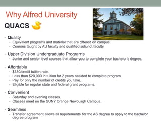 Why Alfred University
QUACS
• Quality
• Equivalent programs and material that are offered on campus.
• Courses taught by AU faculty and qualified adjunct faculty.
• Upper Division Undergraduate Programs
• Junior and senior level courses that allow you to complete your bachelor’s degree.
• Affordable
• $330/credit tuition rate.
• Less than $20,000 in tuition for 2 years needed to complete program.
• Pay for only the number of credits you take.
• Eligible for regular state and federal grant programs.
• Convenient
• Saturday and evening classes.
• Classes meet on the SUNY Orange Newburgh Campus.
• Seamless
• Transfer agreement allows all requirements for the AS degree to apply to the bachelor
degree program
 