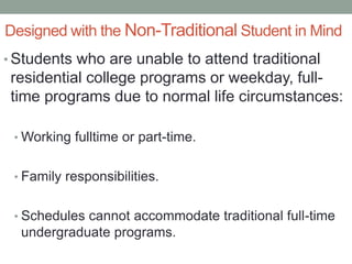 Designed with the Non-Traditional Student in Mind
• Students who are unable to attend traditional
residential college programs or weekday, full-
time programs due to normal life circumstances:
• Working fulltime or part-time.
• Family responsibilities.
• Schedules cannot accommodate traditional full-time
undergraduate programs.
 