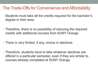 The Trade-Offs for Convenience and Affordability
• Students must take all the credits required for the bachelor’s
degree in their area.
• Therefore, there is no possibility of reducing the required
credits with additional courses from SUNY Orange.
• There is very limited, if any, choice in electives.
• Therefore, students have to take whatever electives are
offered in a particular semester, even if they are similar to
courses already completed at SUNY Orange.
 