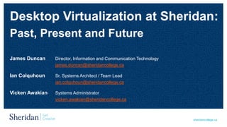 sheridancollege.ca
Desktop Virtualization at Sheridan:
Past, Present and Future
James Duncan Director, Information and Communication Technology
james.duncan@sheridancollege.ca
Ian Colquhoun Sr. Systems Architect / Team Lead
ian.colquhoun@sheridancollege.ca
Vicken Awakian Systems Administrator
vicken.awakian@sheridancollege.ca
 