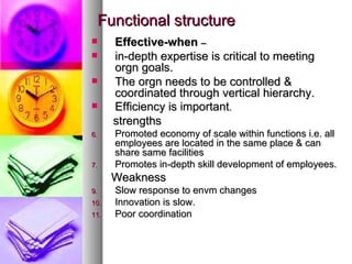 Functional structure Effective-when  –   in-depth expertise is critical to meeting orgn goals. The orgn needs to be controlled & coordinated through vertical hierarchy. Efficiency is important . strengths Promoted economy of scale within functions i.e. all employees are located in the same place & can share same facilities Promotes in-depth skill development of employees. Weakness Slow response to envm changes Innovation is slow. Poor coordination 