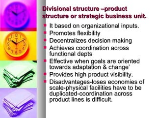 Divisional structure –product structure or strategic business unit. It based on organizational inputs. Promotes flexibility Decentralizes decision making Achieves coordination across functional depts Effective when goals are oriented towards adaptation & change’ Provides high product visibility. Disadvantages-loses economies of scale-physical facilities have to be duplicated-coordination across product lines is difficult. 