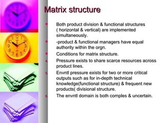 Matrix structure Both product division & functional structures ( horizontal & vertical) are implemented simultaneously. -product & functional managers have equal authority within the orgn. Conditions for matrix structure. Pressure exists to share scarce resources across product lines. Envntl pressure exists for two or more critical outputs such as for in-depth technical knowledge(functional structure) & frequent new products( divisional structure. The envntl domain is both comples & uncertain. 