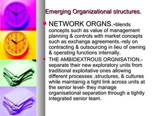 Emerging Organizational structures. NETWORK ORGNS.- blends concepts such as value of management planning & controls with market concepts such as exchange agreements.-rely on contracting & outsourcing in lieu of owning & operating functions internally. THE AMBIDEXTROUS ORGNISATION.-separate their new exploratory units from traditional exploitative ones allowing different processes ,structures, & cultures while maintainig a tight link across units at the senior level- they manage organisational separation through a tightly integrated senior team. 