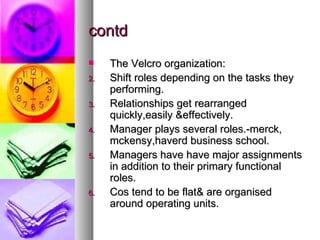 contd The Velcro organization: Shift roles depending on the tasks they performing. Relationships get rearranged quickly,easily &effectively. Manager plays several roles.-merck, mckensy,haverd business school. Managers have have major assignments in addition to their primary functional roles. Cos tend to be flat& are organised around operating units. 