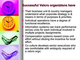 Successful Velcro organiztsns have Their business unit & country managers understand what corporate strategy is & means in terms of purposes & priorities. Individual operations have a degree of functional excellence. Information systems can track performance across units for each individual involved in multiple projects /assignments. Compensation systems reward cross unit effort without diluting the incentive for local effort. Co culture develops senior executives who are comfortable with ambiguity required of a velcro orgn. 