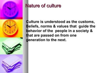 Nature of culture Culture is understood as the customs, Beliefs, norms & values that  guide the behavior of the  people in a society & that are passed on from one generation to the next.  