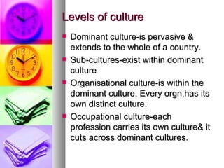 Levels of culture Dominant culture-is pervasive & extends to the whole of a country. Sub-cultures-exist within dominant culture Organisational culture-is within the dominant culture. Every orgn,has its own distinct culture. Occupational culture-each profession carries its own culture& it cuts across dominant cultures. 