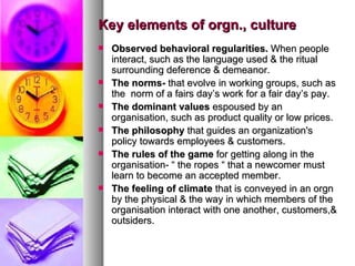 Key elements of orgn., culture Observed behavioral regularities.  When people interact, such as the language used & the ritual surrounding deference & demeanor. The norms-  that evolve in working groups, such as the  norm of a fairs day’s work for a fair day’s pay. The dominant values  espoused by an organisation, such as product quality or low prices. The philosophy  that guides an organization's policy towards employees & customers. The rules of the game  for getting along in the organisation- “ the ropes “ that a newcomer must learn to become an accepted member. The feeling of climate  that is conveyed in an orgn by the physical & the way in which members of the organisation interact with one another, customers,& outsiders. 