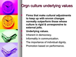 Orgn culture underlying values Firms that make cultural adjustments to keep up with envnm changes normally outperform those whose culture is rigid & unresponsive to external jolts. Underlying values. Inherent in democracy. Informality in communication. The importance of individual dignity. Promotion based on performance. 