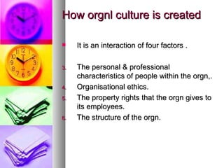 How orgnl culture is created It is an interaction of four factors . The personal & professional characteristics of people within the orgn,. Organisational ethics. The property rights that the orgn gives to its employees. The structure of the orgn. 