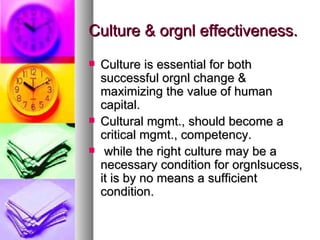 Culture & orgnl effectiveness. Culture is essential for both successful orgnl change & maximizing the value of human capital. Cultural mgmt., should become a critical mgmt., competency. while the right culture may be a necessary condition for orgnlsucess, it is by no means a sufficient condition. 
