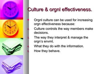 Culture & orgnl effectiveness. Orgnl culture can be used for increasing orgn effectiveness because: Culture controls the way members make decisions. The way they interpret & manage the orgn’s envmt. What they do with the information. How they behave. 