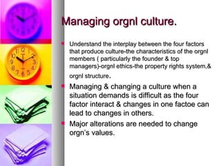 Managing orgnl culture. Understand the interplay between the four factors that produce culture-the characteristics of the orgnl members ( particularly the founder & top managers)-orgnl ethics-the property rights system,& orgnl structure . Managing & changing a culture when a situation demands is difficult as the four factor interact & changes in one factoe can lead to changes in others. Major alterations are needed to change orgn’s values. 