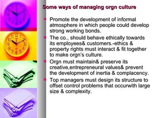 Some ways of managing orgn culture Promote the development of informal atmosphere in which people could develop strong working bonds. The co., should behave ethically towards its employees& customers.-ethics & property rights must interact & fit together to make orgn’s culture. Orgn must maintain& preserve its creative,entrepreneural values& prevent the development of inertia & complacency. Top managers must design its structure to offset control problems that occurwith large size & complexity. 