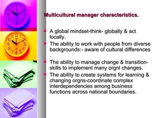 Multicultural manager characteristics. A global mindset-think- globally & act locally. The ability to work with people from diverse backgrounds:- aware of cultural differences . The ability to manage change & transition-skills to implement many orgnl changes. The ability to create systems for learning & changing orgns-coordinate complex interdependencies among business functions across national boundaries. 