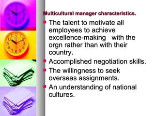 Multicultural manager characteristics. The talent to motivate all employees to achieve excellence-making  with the orgn rather than with their country.  Accomplished negotiation skills. The willingness to seek overseas assignments. An understanding of national cultures. 