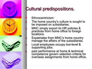 Cultural predispositions. Ethnocentricism: The home country’s culture is sought to be imposed on subsidiaries. MNC simply export its HR policies & practices from home office to foreign locations. Expatriates from MNC’s home country manage the affairs of the subsidiaries. Local employees occupy low-level & supporting jobs. past performance at home & technical competence govern selection criteria for overseas assignments from home office. 